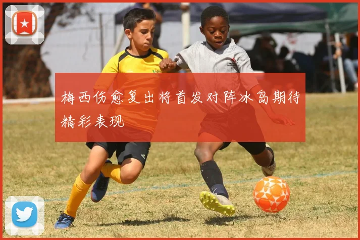 梅西伤愈复出将首发对阵冰岛期待精彩表现