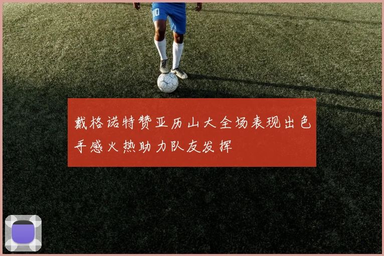 戴格诺特赞亚历山大全场表现出色手感火热助力队友发挥