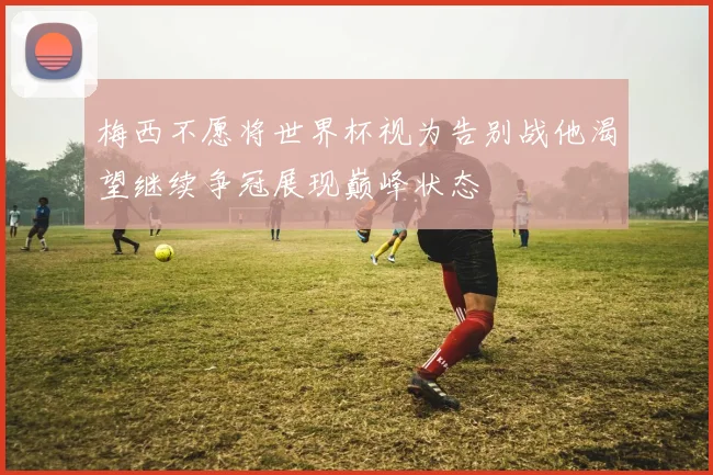 梅西不愿将世界杯视为告别战他渴望继续争冠展现巅峰状态