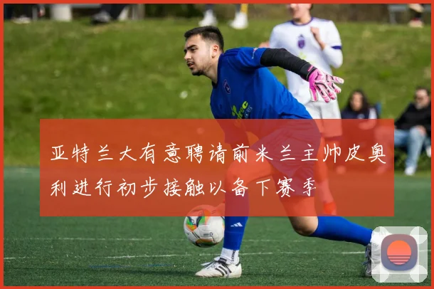 亚特兰大有意聘请前米兰主帅皮奥利进行初步接触以备下赛季