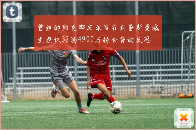曾经的约克郡皮尔洛菲利普斯曼城生涯仅32场4900万转会费的反思