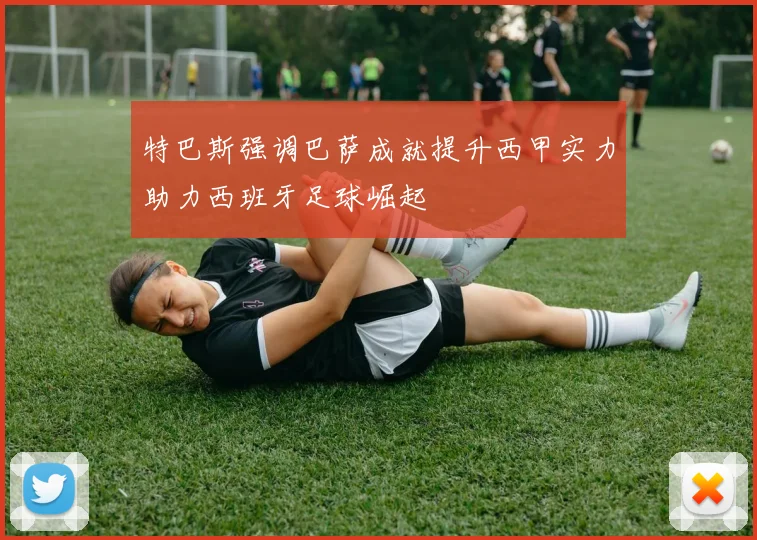 特巴斯强调巴萨成就提升西甲实力助力西班牙足球崛起