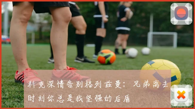 科克深情告别格列兹曼：兄弟离去时刻你总是我坚强的后盾