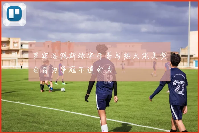 罗宾洛佩斯称字母哥与热火完美契合皆为争冠不遗余力