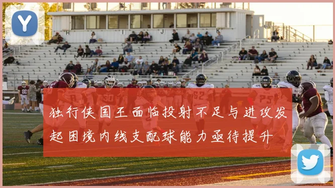 独行侠国王面临投射不足与进攻发起困境内线支配球能力亟待提升