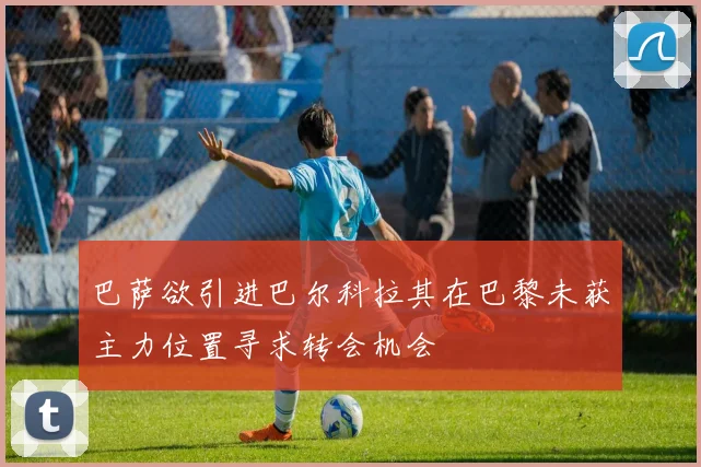 巴萨欲引进巴尔科拉其在巴黎未获主力位置寻求转会机会