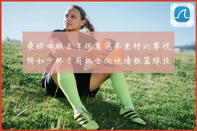 桑顿回顾去年观看范弗里特比赛视频如今终于有机会向他请教篮球技巧