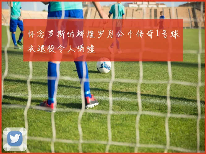 怀念罗斯的辉煌岁月公牛传奇1号球衣退役令人唏嘘