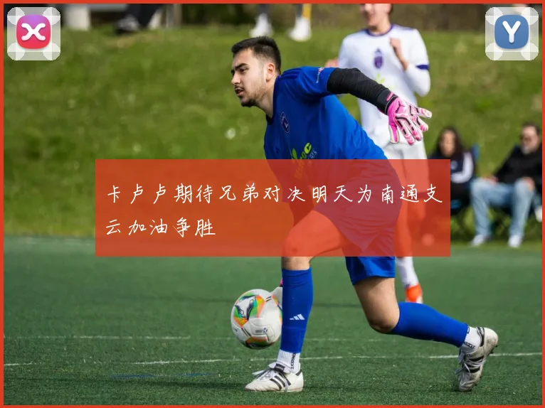 卡卢卢期待兄弟对决明天为南通支云加油争胜