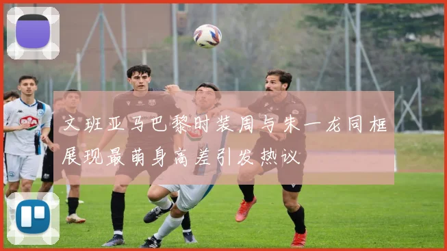 文班亚马巴黎时装周与朱一龙同框展现最萌身高差引发热议