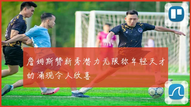 詹姆斯赞新秀潜力无限称年轻天才的涌现令人欣喜