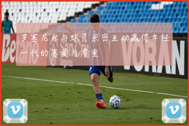 罗塞尼尔与球员亲密互动赢得年轻一代的喜爱与尊重