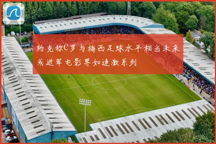 约克称C罗与梅西足球水平相当未来或进军电影界如速激系列