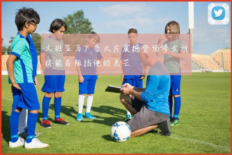 文班亚马广告大片震撼登场修女祈祷能否阻挡他的光芒