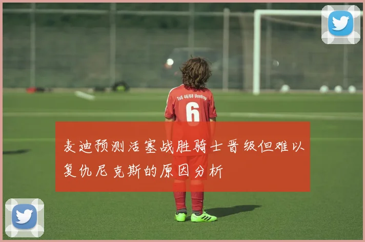 麦迪预测活塞战胜骑士晋级但难以复仇尼克斯的原因分析