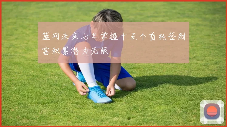 篮网未来七年掌握十五个首轮签财富积累潜力无限