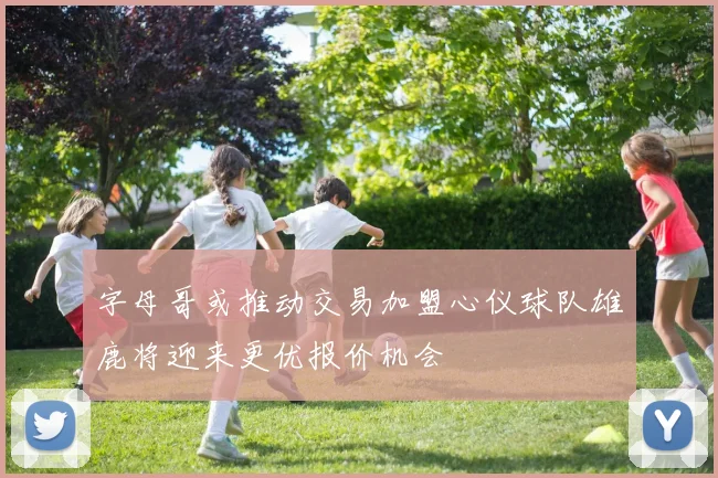 字母哥或推动交易加盟心仪球队雄鹿将迎来更优报价机会
