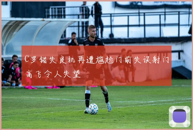 C罗错失良机再遭尴尬门前失误射门高飞令人失望