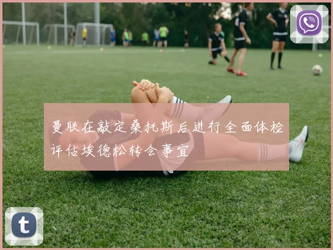 曼联在敲定桑托斯后进行全面体检评估埃德松转会事宜