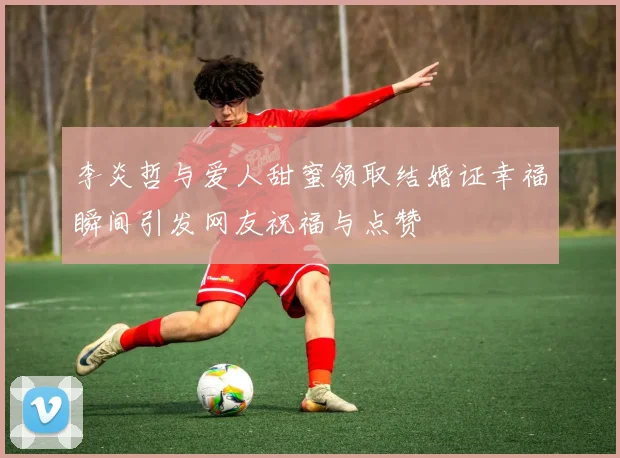 李炎哲与爱人甜蜜领取结婚证幸福瞬间引发网友祝福与点赞