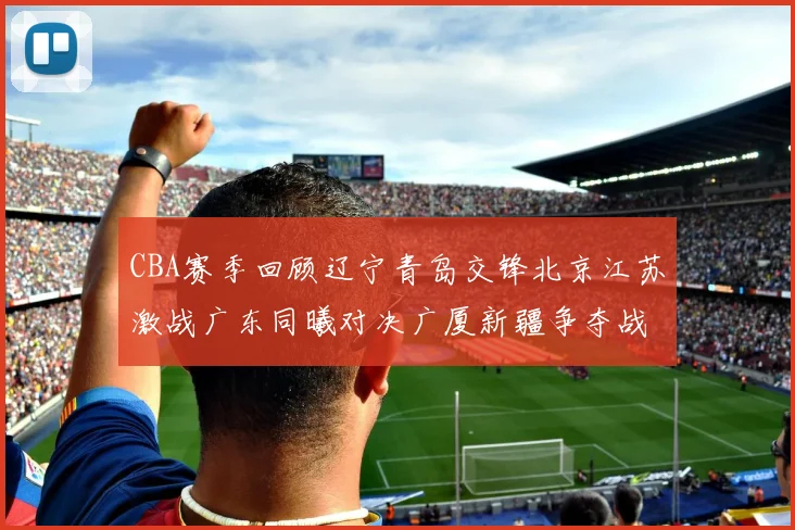 CBA赛季回顾辽宁青岛交锋北京江苏激战广东同曦对决广厦新疆争夺战精彩纷呈