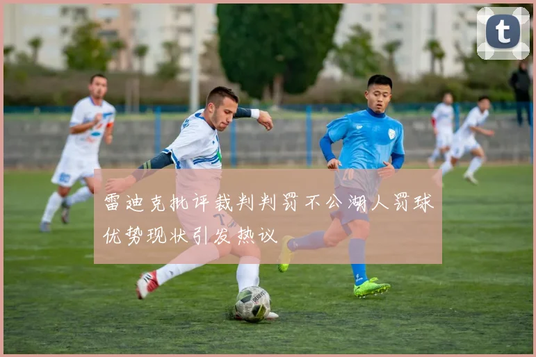 雷迪克批评裁判判罚不公湖人罚球优势现状引发热议