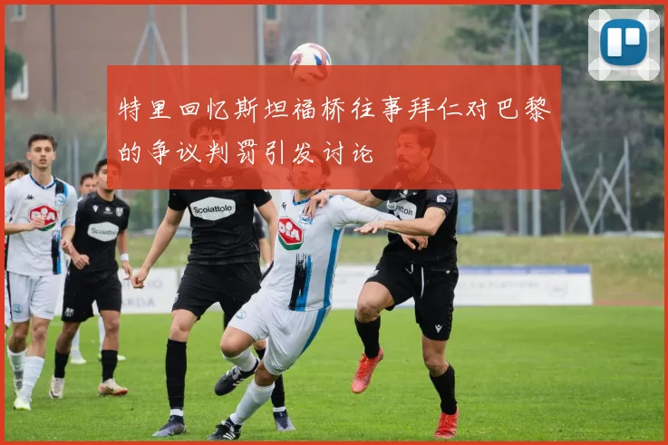 特里回忆斯坦福桥往事拜仁对巴黎的争议判罚引发讨论